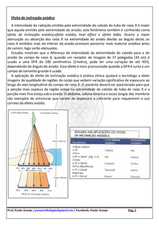 Prof. Paulo Araujo / psnsaradiologia@gmail.com / Facebook: Paulo Araujo Pág. 3
Efeito de inclinação anódica
A intensidade da radiação emitida pela extremidade do catodo do tubo de raios X é maior
que aquela emitida pela extremidade do anodo; este fenômeno também é conhecido como
efeito de inclinação anódica,efeito anódio, heel effect e efeito talão. Ocorre a maior
atenuação ou absorção dos raios X na extremidade do anodo devido ao ângulo deste; os
raios X emitidos mais do interior do anodo precisam percorrer mais material anódico antes
de saírem; logo serão atenuados.
Estudos mostram que a diferença de intensidade da extremidade do catodo para a do
anodo do campo de raios X, quando um receptor de imagem de 17 polegadas (43 cm) é
usado a uma DFR de 100 centímetros (1metro), pode ter uma variação de até 45%,
dependendo do ângulo do anodo. Esse efeito é mais pronunciado quando a DFR é curta e um
campo de tamanho grande é usado.
A aplicação do efeito de inclinação anódica à prática clínica ajudará o tecnólogo a obter
imagens de qualidade de regiões do corpo que exibem variação significativa de espessura ao
longo do eixo longitudinal do campo de raios X. O paciente deverá ser posicionado para que
a porção mais espessa da região esteja na extremidade do catodo do tubo de raios X e a
porção mais fina esteja sob o anodo. O abdome, coluna torácica e ossos longos dos membros
são exemplos de estruturas que variam de espessura o suficiente para requererem o uso
correto do efeito anódio.
 
