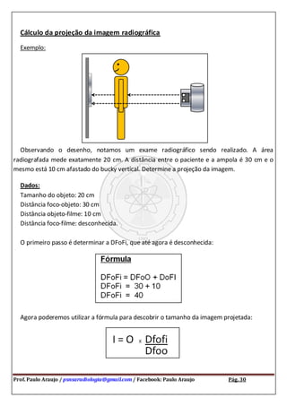 Prof. Paulo Araujo / psnsaradiologia@gmail.com / Facebook: Paulo Araujo Pág. 30
Cálculo da projeção da imagem radiográfica
Exemplo:
Observando o desenho, notamos um exame radiográfico sendo realizado. A área
radiografada mede exatamente 20 cm. A distância entre o paciente e a ampola é 30 cm e o
mesmo está 10 cm afastado do bucky vertical. Determine a projeção da imagem.
Dados:
Tamanho do objeto: 20 cm
Distância foco-objeto: 30 cm
Distância objeto-filme: 10 cm
Distância foco-filme: desconhecida.
O primeiro passo é determinar a DFoFi, que até agora é desconhecida:
Agora poderemos utilizar a fórmula para descobrir o tamanho da imagem projetada:
 
