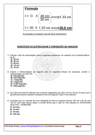 Prof. Paulo Araujo / psnsaradiologia@gmail.com / Facebook: Paulo Araujo Pág. 31
A projeção na imagem será de 26,6 centímetros
EXERCÍCIOS DE ELETRICIDADE E FORMAÇÃO DA IMAGEM
1) Calcule o valor da quilovoltagem para as seguintes espessuras, em aparelho com constante elétrica
de 30.
A) 25 cm;
B) 30 cm;
C) 50 cm;
D) 1,5 cm;
E) 10 cm.
2) Calcule a miliamperagem por segundo para os seguintes tempos de exposição, usando a
miliamperagem de valor 100.
A) 0,5 segundo;
B) 0,03 segundo;
C) 1 segundo;
D) 3 segundo;
E) 0, 001 segundo;
F) 0,05 segundo.
3) Um exame de tórax foi realizado com a técnica radiográfica que utiliza 10 Kv e 30 mA. O tempo que o
paciente permaneceu exposto à radiação foi de 0,05 segundo. Qual o mAs utilizado?
4) Considere que um paciente fez uma radiografia de tórax na seguinte técnica: 320 mA e 50 ms com
100 kV. Com base nesses dados, é correto afirmar que o valor do mAs utilizado foi: (PROCESSO
SELETIVO – HRSM/2009)
A) 6,4 mAs;
B) 16 mAs;
C) 64 mAs;
D) 160 mAs.
 