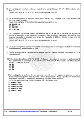 Prof. Paulo Araujo / psnsaradiologia@gmail.com / Facebook: Paulo Araujo Pág. 32
5) Um tecnólogo em radiologia realiza um procedimento radiográfico com 600 mA e 200ms. Qual o valor
do mAs?
(BUSHONG-CIÊNCIA TECNOLÓGICA PARA TECNÓLÓGOS-2010)
6) Um exame radiográfico foi realizado com 100 kV e 100 mA e 0,2 segundo. Qual o valor do tempo em
ms?Qual o valor do mAs?
(BUSHONG-CIÊNCIA TECNOLÓGICA PARA TECNÓLÓGOS-2010)
A) 200000 ms;
B) 200 ms;
C) 0,02 ms;
D) 0, 002 ms;
7) Uma radiografia do abdome superior necessita de 300 mA e 500 ms. O paciente não é capaz de
prender a respiração, o que resulta em borramento (falta de nitidez) da imagem radiográfica. Uma
segunda exposição é efetuada com tempo de exposição de 200ms. Calcule o novo valor de
miliamperagem requerido.
(BUSHONG-CIÊNCIA TECNOLÓGICA PARA TECNÓLÓGOS-2010)
8) Um exame radiográfico qualquer foi realizado com a técnica: 60 Kv com espessura de 5 cm. Calcule a
constante elétrica desse aparelho de raios X.
9) Calcule a espessura do paciente em um exame realizado com os seguintes parâmetros: 90 Kv e
constante de 30.
10) A fórmula de obtenção do KV é: KV=2 X E + K. Calcule a espessura do paciente, no qual usamos 75
KV e a constante do aparelho é de 25: (CONCURSO PÚBLICO DA PREFEITURA DE ITAGUAÍ 2011-
TÉCNICO EM RADIOLOGIA)
A) 20;
B) 25;
C) 30;
D) 50.
11) Para radiografar o abdome de um paciente, com 20 cm de espessura, sabendo-se que a
miliamperagem do aparelho é de 200 mA e o tempo de exposição é de 0,2 segundo, com a constante
do aparelho sendo de 30, deverão ser utilizados os seguintes fatores técnicos:
(CONCURSO PÚBLICO DA PREFEITURA DE SÃO LUÍS/MA – 2007).
A) 80 kV e 4 mAs;
B) 70 Kv e 40 mAs;
C) 70 Kv e 400 mAs;
D) 80 Kv e 40 mAs;
E) 70 Kv e 4 mAs.
 