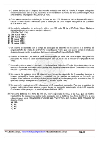 Prof. Paulo Araujo / psnsaradiologia@gmail.com / Facebook: Paulo Araujo Pág. 33
12) O exame de tórax do Sr. Augusto de Souza foi realizado com 30 Kv e 70 mAs. A imagem radiográfica
não saiu adequada para o laudo. Isso criou a necessidade do aumento de 15% na kilovoltagem. Qual
a nova técnica empregada? (REGRA DOS 15%)
13) Outro exame demandou a diminuição do fator KV em 15%. Usando os dados do exercício anterior,
calcule a nova técnica necessária para a obtenção de uma imagem radiográfica de qualidade.
(REGRA DOS 15%)
14) Um estudo radiográfico do abdome foi obtido com 100 mAs, 72 Kv e DFoFi de 100cm. Mantida a
distância obteremos o mesmo resultado utilizando:
(REGRA DOS 15%)
A) 300 mAs e 72 Kv;
B) 200 mAs e 62 Kv;
C) 50 mAs e 76 Kv;
D) 25 mAs e 82 Kv;
E) 10 mAs e 115 Kv.
15) Um exame foi realizado com o tempo de exposição do paciente de 2 segundos e a distância da
ampola (DFoFi) de 1metro. Se a DFoFi for reduzida para 75 cm, qual será o novo tempo de irradiação
do paciente para manter a qualidade da imagem radiográfica? (Apostila Kodak 1980)
16) Usando a DFoFi de 1,83 metro e uma miliamperagem de valor 100, uma imagem radiográfica foi
produzida. Ao reduzir o valor da miliamperagem para 25, qual será a nova DFoFi? (Apostila Kodak
1980)
17) Uma radiografia da pelve foi realizada com a distância de 100 cm e 100 mAs. O paciente não pode ser
removido da mesa e a altura da cama permite uma distância máxima de 88 cm. Qual será o novo mAs
utilizado? (Apostila Kodak 1980)
18) Um exame foi realizado com 30 miliamperes e tempo de exposição de 2 segundos, tornando a
imagem radiográfica desse exame incompatível com os padrões de qualidade da formação da
imagem. Para melhorar a qualidade da imagem radiográfica a miliamperagem foi aumentada para 60,
qual será o tempo de exposição do paciente? (- Apostila Kodak 1980)
19) Um exame foi realizado com 30 miliamperes e 0,5 segundo de exposição. Para que a qualidade da
imagem radiográfica fosse alterada, o novo tempo de exposição selecionado foi de 0,05 segundo.
Qual a nova miliamperagem necessária? (Apostila Kodak 1980)
20) Para uma distância foco-filme de 100 cm, houve exposição de 65KV e 20 mAs, que se mostrou
insatisfatória. Se desejarmos realizar outra exposição com a distância foco-filme de 200 cm, a nova
miliamperagem será: (CONCURSO PÚBLICO DA PREFEITURA DE ITAGUAÍ 2011-TÉCNICO EM
RADIOLOGIA)
A) 100;
B) 90;
C) 85;
D) 80.
 
