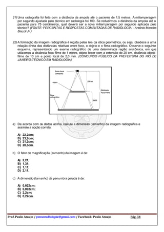 Prof. Paulo Araujo / psnsaradiologia@gmail.com / Facebook: Paulo Araujo Pág. 34
21) Uma radiografia foi feita com a distância da ampola até o paciente de 1,5 metros. A miliamperagem
por segundo ajustada pelo técnico em radiologia foi 100. Se reduzirmos a distância da ampola até o
paciente para 75 centímetros, qual deverá ser a nova miliamperagem por segundo aplicada pelo
técnico? (FONTE: PERGUNTAS E RESPOSTAS COMENTADAS DE RADIOLOGIA - Antônio Mendes
Biazoli Jr.)
22) A formação da imagem radiográfica é regida pelas leis da ótica geométrica, ou seja, obedece a uma
relação direta das distâncias relativas entre foco, o objeto e o filma radiográfico. Observe o seguinte
esquema, representando um exame radiográfico de uma determinada região anatômica, em que
utilizamos a distância foco-filme de 1 metro, objeto linear com a extensão de 20 cm, distância objeto-
filme de 10 cm e ponto focal de 2,0 mm. (CONCURSO PÚBLICO DA PREFEITURA DO RIO DE
JANEIRO-TÉCNICO EM RADIOLOGIA)
a) De acordo com os dados acima, calcule a dimensão (tamanho) da imagem radiográfica e
assinale a opção correta:
A) 22,2cm;
B) 23,2cm;
C) 21,2cm;
D) 20,3cm.
b) O fator de magnificação (aumento) da imagem é de:
A) 2,21;
B) 1,31;
C) 1,11;
D) 2,11.
c) A dimensão (tamanho) da penumbra gerada é de:
A) 0,022cm;
B) 0,002cm;
C) 2,2cm;
D) 0,22cm.
 