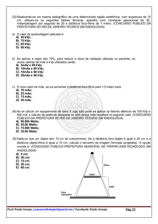 Prof. Paulo Araujo / psnsaradiologia@gmail.com / Facebook: Paulo Araujo Pág. 35
23) Realizando-se um exame radiográfico de uma determinada região anatômica, com espessura de 15
cm, utilizam-se os seguintes fatores técnicos: aparelho com constante operacional de 30,
miliamperagem por segundo de 20 e distância foco-filme de 1 metro. (CONCURSO PÚBLICO DA
PREFEITURA DO RIO DE JANEIRO-TÉCNICO EM RADIOLOGIA)
a) O valor da quilovoltagem aplicada é:
A) 45 kVp;
B) 75 kVp;
C) 65 kVp;
D) 60 kVp.
b) Ao aplicar a regra dos 15%, para reduzir a dose de radiação utilizada no paciente, os
novos valores de mAs e kVp utilizados serão:
A) 5mAs e 69 kVp;
B) 10mAs e 69 kVp;
C) 10mAs e 88 kVp;
D) 20mAs e 48 kVp.
c) O novo valor de mAs, ao se aumentar a distância foco-filme para 1,5 metro será:
A) 35 mAs;
B) 25 mAs;
C) 75 mAs;
D) 45 mAs.
24) Ao se utilizar um equipamento de raios X cujo tubo pode se aplicar os fatores elétricos de 150 kVp e
500 mA, o cálculo da potência dissipada no alvo desse tubo resultará no seguinte valor (CONCURSO
PÚBLICO DA PREFEITURA DO RIO DE JANEIRO-TÉCNICO EM RADIOLOGIA)
A) 90.000 Watts;
B) 55.00 Watts;
C) 75.000 Watts;
D) 35.00 Watts.
25) Sabe-se que um objeto tem 10 cm de comprimento. Se a distância foco-objeto é igual a 20 cm e a
distância objeto-filme é igual a 10 cm, calcule o tamanho da imagem formada (projetada). A opção
correta é: (CONCURSO PÚBLICO-PREFEITURA MUNICIPAL DE PIRIPIRI-2009-TECNÓLOGO EM
RADIOLOGIA)
A) 5 cm;
B) 30 cm;
C) 15 cm;
D) 20 cm;
E) 60 cm.
 