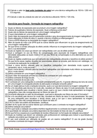 Prof. Paulo Araujo / psnsaradiologia@gmail.com / Facebook: Paulo Araujo Pág. 36
26) Calcule o valor da heat unity (unidades de calor) em uma técnica radiográfica de 100 Kv / 200 mA /
0.5 segundo.
27) Calcule o valor da unidade de calor em uma técnica utilizando 100 Kv / 125 mAs.
Exercícios para fixação - formação da imagem radiográfica
1) Quais os fatores de exposição para se produzir uma imagem radiográfica?
2) Fatores de qualidade e fatores de exposição. Qual a diferença entre eles?
3) Quais são os fatores de exposição em uma imagem radiográfica?
4) O que é densidade em uma imagem radiográfica?
5) Qual o fator de exposição que primariamente controla o grau de enegrecimento da imagem radiográfica?
6) Qual a alteração no feixe de raios X, quando o técnico modifica a miliamperagem?
7) Como a DFRI influencia na densidade da imagem radiográfica?
8) Além do ajuste do mAs e da DFRI qual os outros fatores que influenciam no grau de enegrecimento de
uma imagem radiográfica?
9) De que forma a correta utilização do efeito anódio influencia no enegrecimento da imagem radiográfica,
isto é, sua densidade?
10) Quais as regiões do corpo que devem ser radiografadas com uso do efeito anódio?
11) Qual a vantagem no uso de filtros de compensação para aquisição de imagens radiográficas com
densidade adequadas ao laudo médico? O uso dos filtros de compensação á uma alternativa ao uso do
efeito anódio?
12) Quais as regiões anatômicas que normalmente são radiografadas utilizando o benefício do efeito anódio?
De que forma essas regiões deverão ser posicionadas abaixo da ampola, pelo técnico em radiologia, no
momento da realização da incidência?
13) Qual o nome técnico utilizado para se classificar radiografias com densidade muito superior ao
necessário, isto é, muito escuras?
14) Qual o nome técnico utilizado para se classificar radiografias com densidade muito inferior ao necessário,
isto é, muito claras?
15) Defina contraste em uma imagem radiográfica.
16) Qual o fator de exposição primário no controle do contraste em uma radiografia?
17) Defina contraste de longa escala.
18) Defina contraste de escala curta.
19) O contraste em uma radiografia é controlado primeiramente pelo Kv. A grande diferença de tons de cores
em uma imagem é conseguida através da atenuação à radiação ionizante pelos?
20) Se um órgão atenua muito a radiação ionizante, qual a cor que demonstrará na imagem radiográfica?
21) Se o Kv escolhido pelo técnico for muito alto, resultará em fótons de raios X muito penetrantes. No caso
de uma radiografia para visualizar o tecido ósseo, qual a cor que o tecido mole apresentará na imagem
radiográfica, caso não consiga absorver os fótons de raios X?
22) Ocorrendo alteração no valor da kilovoltagem, qual será a alteração nos fótons de raios X formados?
23) Se o Kv escolhido pelo técnico for muito alto, resultará em fótons de raios X muito penetrantes. No caso
de uma radiografia para visualizar o tecido ósseo, qual a cor que o osso apresentará na imagem
radiográfica, caso não consiga absorver os fótons de raios X?
24) O Kv é o fator secundário da densidade. Justifique.
25) Além do Kv quais são os outros fatores que contribuem para o contraste na imagem radiográfica?
26) Defina radiação secundária?
27) Por qual razão a radiação secundária interfere negativamente no contraste da imagem radiográfica?
28) A quantidade de radiação secundária dependerá da intensidade do feixe de raios X. Justifique.
29) De que forma a espessura e quantidade de tecidos influenciam na formação da radiação secundária?
30) Quais as medidas que devem ser adotadas pelo profissional em radiologia para reduzir a quantidade de
radiação secundária que interage com o filme?
31) O que você entende por utilização de grades em um exame radiográfico? O uso da grade (bucky)
aumenta o contraste da imagem radiográfica?
 