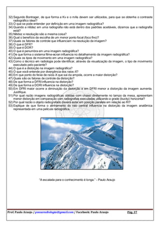 Prof. Paulo Araujo / psnsaradiologia@gmail.com / Facebook: Paulo Araujo Pág. 37
32) Segundo Bontrager, de que forma a Kv e o mAs devem ser utilizados, para que se obtenha o contraste
radiográfico ideal?
33) O que se pode entender por definição em uma imagem radiográfica?
34) Quando a nitidez em uma radiografia não está dentro dos padrões aceitáveis, dizemos que a radiografia
está?
35) Nitidez e resolução são a mesma coisa?
36) Qual o benefício da escolha de um menor ponto focal (foco fino)?
37) Quais os fatores de controle que influenciam na resolução da imagem?
38) O que é DFR?
39) O que é DOR?
40) O que é penumbra em uma imagem radiográfica?
41) De que forma o sistema filme-ecran influencia no detalhamento da imagem radiográfica?
42) Quais os tipos de movimento em uma imagem radiográfica?
43) Como o técnico em radiologia pode identificar, através da visualização da imagem, o tipo de movimento
executado pelo paciente?
44) O que é a distorção na imagem radiográfica?
45) O que você entende por divergência dos raios-X?
46) Em que ponto do feixe de raios-X que sai da ampola, ocorre a maior distorção?
47) Quais são os fatores de controle da distorção?
48) De que forma a DFRI influencia na distorção?
49) De que forma a DORI influencia na distorção?
50) Em DFRI maior ocorre a diminuição da distorção e em DFRI menor a distorção da imagem aumenta.
Justifique.
51) Por qual razão imagens radiográficas obtidas com chassi diretamente no tampo da mesa, apresentam
menor distorção em comparação com radiografias executadas utilizando a grade (bucky) horizontal?
52) Por qual razão o objeto radiografado deverá estar em posição paralela em relação ao RI?
53) Explique de que forma o alinhamento do raio central influencia na distorção da imagem anatômica
representada em uma película radiográfica.
“A escalada para o conhecimento é longa.” - Paulo Araujo
 