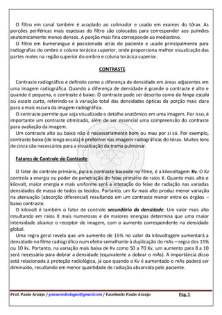 Prof. Paulo Araujo / psnsaradiologia@gmail.com / Facebook: Paulo Araujo Pág. 5
O filtro em canal também é acoplado ao colimador e usado em exames do tórax. As
porções periféricas mais espessas do filtro são colocadas para corresponder aos pulmões
anatomicamente menos densos. A porção mais fina corresponde ao mediastino.
O filtro em bumerangue é posicionado atrás do paciente e usado principalmente para
radiografias do ombro e coluna torácica superior, onde proporciona melhor visualização das
partes moles na região superior do ombro e coluna torácica superior.
CONTRASTE
Contraste radiográfico é definido como a diferença de densidade em áreas adjacentes em
uma imagem radiográfica. Quando a diferença de densidade é grande o contraste é alto e
quando é pequena, o contraste é baixo. O contraste pode ser descrito como de longa escala
ou escala curta, referindo-se à variação total das densidades ópticas da porção mais clara
para a mais escura da imagem radiográfica.
O contraste permite que seja visualizado o detalhe anatômico em uma imagem. Por isso, é
importante um contraste otimizado, além de ser essencial uma compreensão do contraste
para avaliação da imagem.
Um contraste alto ou baixo não é necessariamente bom ou mau por si só. Por exemplo,
contraste baixo (de longa escala) é preferível nas imagens radiográficas do tórax. Muitos tons
de cinza são necessários para a visualização da trama pulmonar.
Fatores de Controle do Contraste
O fator de controle primário, para o contraste baseado no filme, é a kilovoltagem Kv. O Kv
controla a energia ou poder de penetração do feixe primário de raios X. Quanto mais alto o
kilovolt, maior energia e mais uniforme será a interação do feixe de radiação nas variadas
densidades de massa de todos os tecidos. Portanto, um Kv mais alto produz menor variação
na atenuação (absorção diferencial) resultando em um contraste menor entre os órgãos –
baixo contraste.
O kilovolt é também o fator de controle secundário da densidade. Um valor mais alto
resultando em raios X mais numerosos e de maiores energias determina que uma maior
intensidade alcance o receptor de imagem, com o aumento correspondente na densidade
global.
Uma regra geral revela que um aumento de 15% no valor da kilovoltagem aumentará a
densidade no filme radiográfico num efeito semelhante à duplicação do mAs – regra dos 15%
ou 10 kv. Portanto, na variação mais baixa de Kv como 50 a 70 Kv, um aumento para 8 a 10
será necessário para dobrar a densidade (equivalente a dobrar o mAs). A importância disso
está relacionada à proteção radiológica, já que quando o Kv é aumentado o mAs poderá ser
diminuído, resultando em menor quantidade de radiação absorvida pelo paciente.
 
