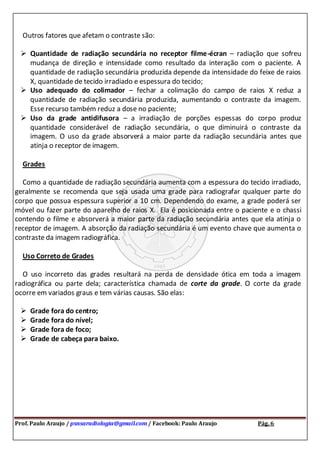 Prof. Paulo Araujo / psnsaradiologia@gmail.com / Facebook: Paulo Araujo Pág. 6
Outros fatores que afetam o contraste são:
 Quantidade de radiação secundária no receptor filme-écran – radiação que sofreu
mudança de direção e intensidade como resultado da interação com o paciente. A
quantidade de radiação secundária produzida depende da intensidade do feixe de raios
X, quantidade de tecido irradiado e espessura do tecido;
 Uso adequado do colimador – fechar a colimação do campo de raios X reduz a
quantidade de radiação secundária produzida, aumentando o contraste da imagem.
Esse recurso também reduz a dose no paciente;
 Uso da grade antidifusora – a irradiação de porções espessas do corpo produz
quantidade considerável de radiação secundária, o que diminuirá o contraste da
imagem. O uso da grade absorverá a maior parte da radiação secundária antes que
atinja o receptor de imagem.
Grades
Como a quantidade de radiação secundária aumenta com a espessura do tecido irradiado,
geralmente se recomenda que seja usada uma grade para radiografar qualquer parte do
corpo que possua espessura superior a 10 cm. Dependendo do exame, a grade poderá ser
móvel ou fazer parte do aparelho de raios X. Ela é posicionada entre o paciente e o chassi
contendo o filme e absorverá a maior parte da radiação secundária antes que ela atinja o
receptor de imagem. A absorção da radiação secundária é um evento chave que aumenta o
contraste da imagem radiográfica.
Uso Correto de Grades
O uso incorreto das grades resultará na perda de densidade ótica em toda a imagem
radiográfica ou parte dela; característica chamada de corte da grade. O corte da grade
ocorre em variados graus e tem várias causas. São elas:
 Grade fora do centro;
 Grade fora do nível;
 Grade fora de foco;
 Grade de cabeça para baixo.
 