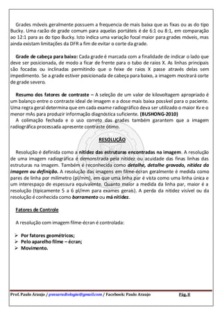Prof. Paulo Araujo / psnsaradiologia@gmail.com / Facebook: Paulo Araujo Pág. 8
Grades móveis geralmente possuem a frequencia de mais baixa que as fixas ou as do tipo
Bucky. Uma razão de grade comum para aquelas portáteis é de 6:1 ou 8:1, em comparação
ao 12:1 para as do tipo Bucky. Isto indica uma variação focal maior para grades móveis, mas
ainda existam limitações da DFR a fim de evitar o corte da grade.
Grade de cabeça para baixo: Cada grade é marcada com a finalidade de indicar o lado que
deve ser posicionada, de modo a ficar de frente para o tubo de raios X. As linhas principais
são focadas ou inclinadas permitindo que o feixe de raios X passe através delas sem
impedimento. Se a grade estiver posicionada de cabeça para baixo, a imagem mostrará corte
de grade severo.
Resumo dos fatores de contraste – A seleção de um valor de kilovoltagem apropriado é
um balanço entre o contraste ideal de imagem e a dose mais baixa possível para o paciente.
Uma regra geral determina que em cada exame radiográfico deva ser utilizado o maior Kv e o
menor mAs para produzir informação diagnóstica suficiente. (BUSHONG-2010)
A colimação fechada e o uso correto das grades também garantem que a imagem
radiográfica processada apresente contraste ótimo.
RESOLUÇÃO
Resolução é definida como a nitidez das estruturas encontradas na imagem. A resolução
de uma imagem radiográfica é demonstrada pela nitidez ou acuidade das finas linhas das
estruturas na imagem. Também é reconhecida como detalhe, detalhe gravado, nitidez da
imagem ou definição. A resolução das imagens em filme-écran geralmente é medida como
pares de linha por milímetro (pl/mm), em que uma linha par é vista como uma linha única e
um interespaço de espessura equivalente. Quanto maior a medida da linha par, maior é a
resolução (tipicamente 5 a 6 pl/mm para exames gerais). A perda da nitidez visível ou da
resolução é conhecida como borramento ou má nitidez.
Fatores de Controle
A resolução com imagem filme-écran é controlada:
 Por fatores geométricos;
 Pelo aparelho filme – écran;
 Movimento.
 