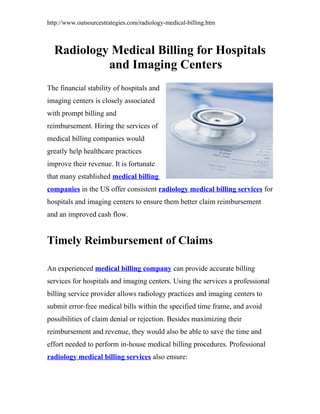 http://www.outsourcestrategies.com/radiology-medical-billing.htm



  Radiology Medical Billing for Hospitals
           and Imaging Centers
The financial stability of hospitals and
imaging centers is closely associated
with prompt billing and
reimbursement. Hiring the services of
medical billing companies would
greatly help healthcare practices
improve their revenue. It is fortunate
that many established medical billing
companies in the US offer consistent radiology medical billing services for
hospitals and imaging centers to ensure them better claim reimbursement
and an improved cash flow.


Timely Reimbursement of Claims

An experienced medical billing company can provide accurate billing
services for hospitals and imaging centers. Using the services a professional
billing service provider allows radiology practices and imaging centers to
submit error-free medical bills within the specified time frame, and avoid
possibilities of claim denial or rejection. Besides maximizing their
reimbursement and revenue, they would also be able to save the time and
effort needed to perform in-house medical billing procedures. Professional
radiology medical billing services also ensure:
 