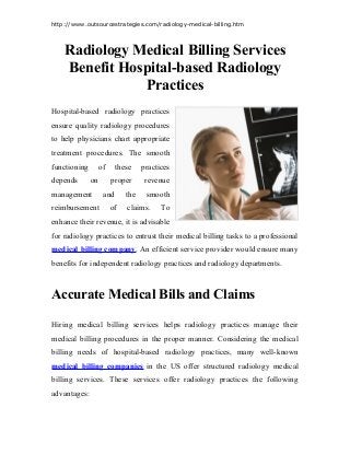 http://www.outsourcestrategies.com/radiology-medical-billing.htm
Radiology Medical Billing Services
Benefit Hospital-based Radiology
Practices
Hospital-based radiology practices
ensure quality radiology procedures
to help physicians chart appropriate
treatment procedures. The smooth
functioning of these practices
depends on proper revenue
management and the smooth
reimbursement of claims. To
enhance their revenue, it is advisable
for radiology practices to entrust their medical billing tasks to a professional
medical billing company. An efficient service provider would ensure many
benefits for independent radiology practices and radiology departments.
Accurate Medical Bills and Claims
Hiring medical billing services helps radiology practices manage their
medical billing procedures in the proper manner. Considering the medical
billing needs of hospital-based radiology practices, many well-known
medical billing companies in the US offer structured radiology medical
billing services. These services offer radiology practices the following
advantages:
 