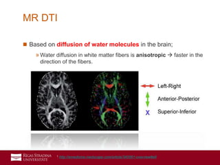 14
 Based on diffusion of water molecules in the brain;
»Water diffusion in white matter fibers is anisotropic  faster in the
direction of the fibers.
MR DTI
1 http://emedicine.medscape.com/article/345561-overview#a6
 