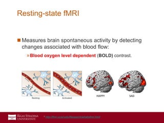 17
 Measures brain spontaneous activity by detecting
changes associated with blood flow:
»Blood oxygen level dependent (BOLD) contrast.
Resting-state fMRI
1 http://fmri.ucsd.edu/Research/whatisfmri.html
 