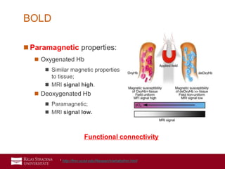 18
 Paramagnetic properties:
 Oxygenated Hb
 Similar magnetic properties
to tissue;
 MRI signal high.
 Deoxygenated Hb
 Paramagnetic;
 MRI signal low.
BOLD
Functional connectivity
1 http://fmri.ucsd.edu/Research/whatisfmri.html
 