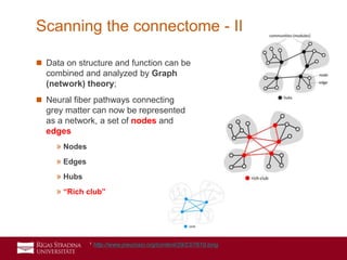21
 Data on structure and function can be
combined and analyzed by Graph
(network) theory;
 Neural fiber pathways connecting
grey matter can now be represented
as a network, a set of nodes and
edges
» Nodes
» Edges
» Hubs
» “Rich club”
Scanning the connectome - II
1 http://www.jneurosci.org/content/29/23/7619.long
 
