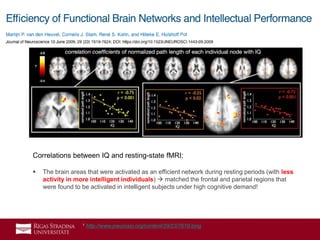 25
 Most prominent effects between IQ and the level of global connectivity efficiency
were found in the:
» Medial prefrontal cortex (yellow box),
» Bilateral inferior parietal cortex (red box),
» Precuneus/posterior cingulate regions (orange box) of the functional brain network.
1 http://www.jneurosci.org/content/29/23/7619.long
Correlations between IQ and resting-state fMRI:
 The brain areas that were activated as an efficient network during resting periods (with less
activity in more intelligent individuals)  matched the frontal and parietal regions that
were found to be activated in intelligent subjects under high cognitive demand!
 