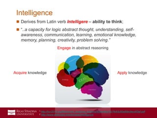 3
 Derives from Latin verb Intelligere – ability to think;
 “..a capacity for logic abstract thought, understanding, self-
awareness, communication, learning, emotional knowledge,
memory, planning, creativity, problem solving.”
Intelligence
Acquire knowledge Apply knowledge
Engage in abstract reasoning
1 http://bcr2016.org/files/event_sessions_lections/50eee4ee7dc7fe63c80a90bc9ecd03af.pdf
2 http://www.dictionary.com/browse/intelligence
 