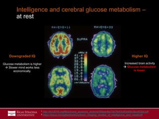 31
Intelligence and cerebral glucose metabolism –
at rest
Higher IQ
Increased brain activity
 Glucose metabolism
is lower;
Downgraded IQ
Glucose metabolism is higher
 Slower mind works less
economically.
1 http://bcr2016.org/files/event_sessions_lections/50eee4ee7dc7fe63c80a90bc9ecd03af.pdf
2 https://issuu.com/gfbertini/docs/brain_imaging_studies_of_intelligence_and_creativi/8
 