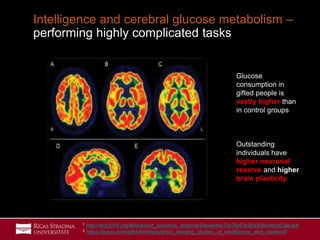 33
Intelligence and cerebral glucose metabolism –
performing highly complicated tasks
Glucose
consumption in
gifted people is
vastly higher than
in control groups
Outstanding
individuals have
higher neuronal
reserve and higher
brain plasticity.
1 http://bcr2016.org/files/event_sessions_lections/50eee4ee7dc7fe63c80a90bc9ecd03af.pdf
2 https://issuu.com/gfbertini/docs/brain_imaging_studies_of_intelligence_and_creativi/8
 