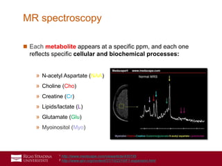 36
 Each metabolite appears at a specific ppm, and each one
reflects specific cellular and biochemical processes:
» N-acetyl Aspartate (NAA)
» Choline (Cho)
» Creatine (Cr)
» Lipids/lactate (L)
» Glutamate (Glu)
» Myoinositol (Myo)
MR spectroscopy
1 http://www.medscape.com/viewarticle/430195
2 http://www.ajnr.org/content/27/10/2210/F1.expansion.html
 