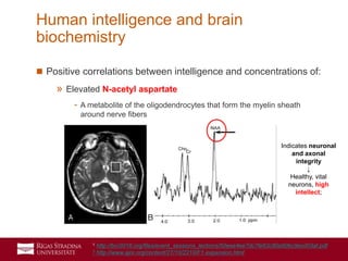 37
 Positive correlations between intelligence and concentrations of:
» Elevated N-acetyl aspartate
- A metabolite of the oligodendrocytes that form the myelin sheath
around nerve fibers
Human intelligence and brain
biochemistry
Indicates neuronal
and axonal
integrity
↓
Healthy, vital
neurons, high
intellect;
1 http://bcr2016.org/files/event_sessions_lections/50eee4ee7dc7fe63c80a90bc9ecd03af.pdf
2 http://www.ajnr.org/content/27/10/2210/F1.expansion.html
 