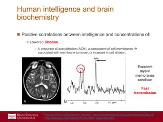 39
 Positive correlations between intelligence and concentrations of:
» Lowered Choline
- A precursor of acetylcholine (ACH), a component of cell membranes 
associated with membrane turnover, or increase in cell division.
Human intelligence and brain
biochemistry
Excellent
myelin
membranes
condition
Fast
transmission
1 http://bcr2016.org/files/event_sessions_lections/50eee4ee7dc7fe63c80a90bc9ecd03af.pdf
2 http://www.ajnr.org/content/27/10/2210/F1.expansion.html
 