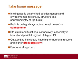 40
 Intelligence is determined besides genetic and
environmental factors, by structure and
neurochemistry of the brain;
 Brain is on big always active neural network –
connectome;
 Structural and functional connectivity, especially in
frontal and parietal regions  higher IQ;
 Outstanding individuals have higher neuronal reserve
and higher brain plasticity;
 Economical approach.
Take home message
 