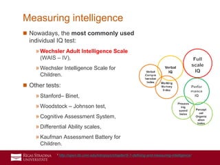 5
 Nowadays, the most commonly used
individual IQ test:
»Wechsler Adult Intelligence Scale
(WAIS – IV),
»Wechsler Intelligence Scale for
Children.
 Other tests:
»Stanford– Binet,
»Woodstock – Johnson test,
»Cognitive Assessment System,
»Differential Ability scales,
»Kaufman Assessment Battery for
Children.
Measuring intelligence
1 http://open.lib.umn.edu/intropsyc/chapter/9-1-defining-and-measuring-intelligence/
 