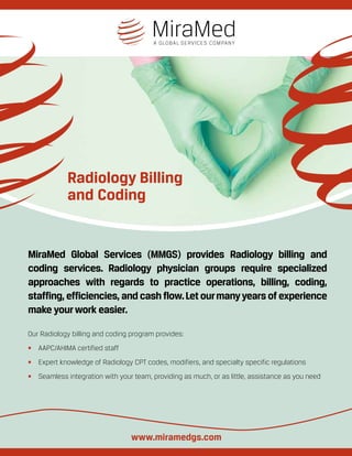 Radiology Billing
and Coding
MiraMed Global Services (MMGS) provides Radiology billing and
coding services. Radiology physician groups require specialized
approaches with regards to practice operations, billing, coding,
staffing, efficiencies, and cash flow.Let ourmanyyears of experience
make yourwork easier.
Our Radiology billing and coding program provides:
•	 AAPC/AHIMA certified staff
•	 Expert knowledge of Radiology CPT codes, modifiers, and specialty specific regulations
•	 Seamless integration with your team, providing as much, or as little, assistance as you need
www.miramedgs.com
 