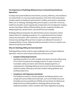 The Importance of Radiology Billing Services in Streamlining Healthcare
Operations
In today’s fast-paced healthcare environment, accuracy, efficiency, and compliance
are critical factors in ensuring smooth operations. One of the most essential yet
complex aspects of healthcare administration is billing, particularly in specialized
fields such as radiology. Radiology billing services play a crucial role in ensuring
healthcare providers receive appropriate compensation for the diagnostic imaging
services they deliver. Without effective billing services, healthcare facilities risk
delayed payments, denied claims, and overall financial instability.
Radiology billing encompasses the administrative process required to submit
medical claims for radiology procedures. It is a specialized task that involves
coding, documentation, claim submission, and follow-up on rejected claims.
Outsourcing radiology billing services to experts can alleviate the burden of
managing billing in-house, allowing healthcare providers to focus on patient care
while ensuring financial stability.
Why Are Radiology Billing Services Essential?
Radiology billing involves several unique challenges that can impact healthcare
operations. Here are some reasons why these services are vital:
 Complex Coding Requirements:
Radiology procedures are often complex and require accurate coding using
CPT (Current Procedural Terminology) and ICD-10 codes. Incorrect or
incomplete coding can lead to claim denials, delayed payments, or
underpayments. Radiology billing services ensure that all procedures are
coded accurately, adhering to the latest medical coding guidelines and
avoiding costly errors.
 Compliance with Regulatory Standards:
The healthcare industry is heavily regulated, and billing practices must
comply with various federal and state laws, such as the Health Insurance
Portability and Accountability Act (HIPAA) and the Centers for Medicare &
Medicaid Services (CMS) guidelines. Radiology billing services help
healthcare providers remain compliant with these regulations by staying
 