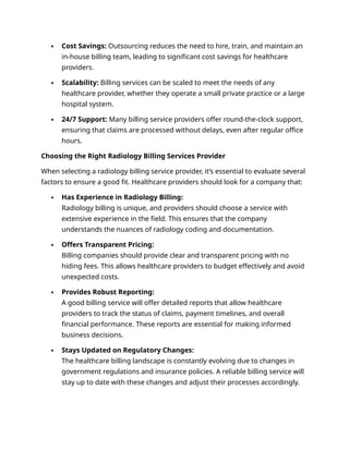  Cost Savings: Outsourcing reduces the need to hire, train, and maintain an
in-house billing team, leading to significant cost savings for healthcare
providers.
 Scalability: Billing services can be scaled to meet the needs of any
healthcare provider, whether they operate a small private practice or a large
hospital system.
 24/7 Support: Many billing service providers offer round-the-clock support,
ensuring that claims are processed without delays, even after regular office
hours.
Choosing the Right Radiology Billing Services Provider
When selecting a radiology billing service provider, it’s essential to evaluate several
factors to ensure a good fit. Healthcare providers should look for a company that:
 Has Experience in Radiology Billing:
Radiology billing is unique, and providers should choose a service with
extensive experience in the field. This ensures that the company
understands the nuances of radiology coding and documentation.
 Offers Transparent Pricing:
Billing companies should provide clear and transparent pricing with no
hiding fees. This allows healthcare providers to budget effectively and avoid
unexpected costs.
 Provides Robust Reporting:
A good billing service will offer detailed reports that allow healthcare
providers to track the status of claims, payment timelines, and overall
financial performance. These reports are essential for making informed
business decisions.
 Stays Updated on Regulatory Changes:
The healthcare billing landscape is constantly evolving due to changes in
government regulations and insurance policies. A reliable billing service will
stay up to date with these changes and adjust their processes accordingly.
 