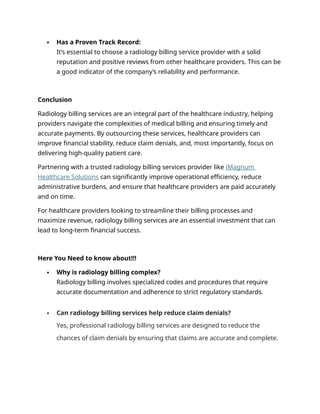  Has a Proven Track Record:
It’s essential to choose a radiology billing service provider with a solid
reputation and positive reviews from other healthcare providers. This can be
a good indicator of the company’s reliability and performance.
Conclusion
Radiology billing services are an integral part of the healthcare industry, helping
providers navigate the complexities of medical billing and ensuring timely and
accurate payments. By outsourcing these services, healthcare providers can
improve financial stability, reduce claim denials, and, most importantly, focus on
delivering high-quality patient care.
Partnering with a trusted radiology billing services provider like iMagnum
Healthcare Solutions can significantly improve operational efficiency, reduce
administrative burdens, and ensure that healthcare providers are paid accurately
and on time.
For healthcare providers looking to streamline their billing processes and
maximize revenue, radiology billing services are an essential investment that can
lead to long-term financial success.
Here You Need to know about!!!
 Why is radiology billing complex?
Radiology billing involves specialized codes and procedures that require
accurate documentation and adherence to strict regulatory standards.
 Can radiology billing services help reduce claim denials?
Yes, professional radiology billing services are designed to reduce the
chances of claim denials by ensuring that claims are accurate and complete.
 