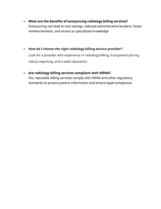  What are the benefits of outsourcing radiology billing services?
Outsourcing can lead to cost savings, reduced administrative burdens, faster
reimbursements, and access to specialized knowledge
 How do I choose the right radiology billing service provider?
Look for a provider with experience in radiology billing, transparent pricing,
robust reporting, and a solid reputation.
 Are radiology billing services compliant with HIPAA?
Yes, reputable billing services comply with HIPAA and other regulatory
standards to protect patient information and ensure legal compliance.
 