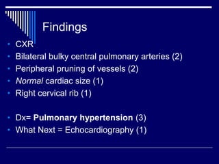 Findings
• CXR
• Bilateral bulky central pulmonary arteries (2)
• Peripheral pruning of vessels (2)
• Normal cardiac size (1)
• Right cervical rib (1)
• Dx= Pulmonary hypertension (3)
• What Next = Echocardiography (1)
 