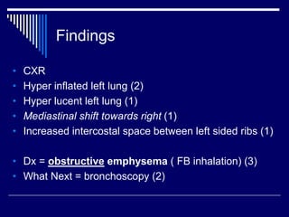 Findings
• CXR
• Hyper inflated left lung (2)
• Hyper lucent left lung (1)
• Mediastinal shift towards right (1)
• Increased intercostal space between left sided ribs (1)
• Dx = obstructive emphysema ( FB inhalation) (3)
• What Next = bronchoscopy (2)
 