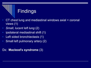 Findings
• CT chest lung and mediastinal windows axial + coronal
views (1)
• Small, lucent left lung (2)
• ipsilateral mediastinal shift (1)
• Left sided bronchiectasis (1)
• Small left pulmonary artery (2)
Dx: Macleod's syndrome (3)
 