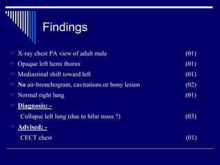 Findings
 X-ray chest PA view of adult male (01)
 Opaque left hemi thorax (01)
 Mediastinal shift toward left (01)
 No air-bronchogram, cavitations or bony lesion (02)
 Normal right lung (01)
 Diagnosis: -
Collapse left lung (due to hilar mass ?) (03)
 Advised: -
CECT chest (01)
 