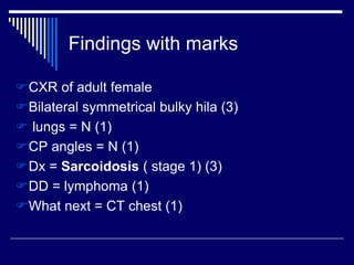 Findings with marks
CXR of adult female
Bilateral symmetrical bulky hila (3)
 lungs = N (1)
CP angles = N (1)
Dx = Sarcoidosis ( stage 1) (3)
DD = lymphoma (1)
What next = CT chest (1)
 