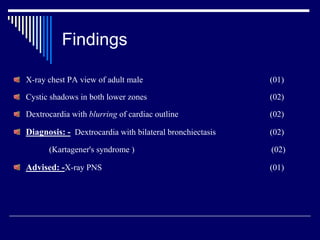 Findings
X-ray chest PA view of adult male (01)
Cystic shadows in both lower zones (02)
Dextrocardia with blurring of cardiac outline (02)
Diagnosis: - Dextrocardia with bilateral bronchiectasis (02)
(Kartagener's syndrome ) (02)
Advised: -X-ray PNS (01)
 