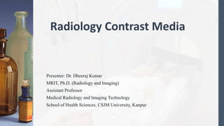 Radiology Contrast Media
Presenter: Dr. Dheeraj Kumar
MRIT, Ph.D. (Radiology and Imaging)
Assistant Professor
Medical Radiology and Imaging Technology
School of Health Sciences, CSJM University, Kanpur
 