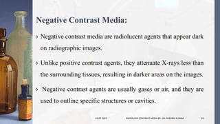 Negative Contrast Media:
› Negative contrast media are radiolucent agents that appear dark
on radiographic images.
› Unlike positive contrast agents, they attenuate X-rays less than
the surrounding tissues, resulting in darker areas on the images.
› Negative contrast agents are usually gases or air, and they are
used to outline specific structures or cavities.
24-07-2023 RADIOLOGY CONTRAST MEDIA BY- DR. DHEERAJ KUMAR 10
 