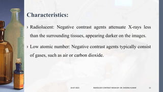 Characteristics:
› Radiolucent: Negative contrast agents attenuate X-rays less
than the surrounding tissues, appearing darker on the images.
› Low atomic number: Negative contrast agents typically consist
of gases, such as air or carbon dioxide.
24-07-2023 RADIOLOGY CONTRAST MEDIA BY- DR. DHEERAJ KUMAR 11
 