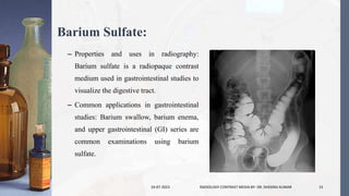 Barium Sulfate:
– Properties and uses in radiography:
Barium sulfate is a radiopaque contrast
medium used in gastrointestinal studies to
visualize the digestive tract.
– Common applications in gastrointestinal
studies: Barium swallow, barium enema,
and upper gastrointestinal (GI) series are
common examinations using barium
sulfate.
24-07-2023 RADIOLOGY CONTRAST MEDIA BY- DR. DHEERAJ KUMAR 15
 