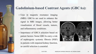 Gadolinium-based Contrast Agents (GBCAs):
– Uses in magnetic resonance imaging
(MRI): GBCAs are used to enhance the
signal in MRI images, allowing better
visualization of blood vessels, tumors,
and inflammatory conditions.
– Importance of GBCA selection based on
patient factors: Some GBCAs carry a risk
of nephrogenic systemic fibrosis (NSF)
in patients with impaired kidney function,
so careful selection is essential.
24-07-2023 RADIOLOGY CONTRAST MEDIA BY- DR. DHEERAJ KUMAR 16
 
