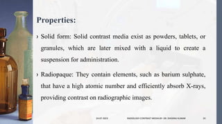 Properties:
› Solid form: Solid contrast media exist as powders, tablets, or
granules, which are later mixed with a liquid to create a
suspension for administration.
› Radiopaque: They contain elements, such as barium sulphate,
that have a high atomic number and efficiently absorb X-rays,
providing contrast on radiographic images.
24-07-2023 RADIOLOGY CONTRAST MEDIA BY- DR. DHEERAJ KUMAR 19
 