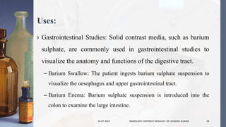 Uses:
› Gastrointestinal Studies: Solid contrast media, such as barium
sulphate, are commonly used in gastrointestinal studies to
visualize the anatomy and functions of the digestive tract.
– Barium Swallow: The patient ingests barium sulphate suspension to
visualize the oesophagus and upper gastrointestinal tract.
– Barium Enema: Barium sulphate suspension is introduced into the
colon to examine the large intestine.
24-07-2023 RADIOLOGY CONTRAST MEDIA BY- DR. DHEERAJ KUMAR 20
 