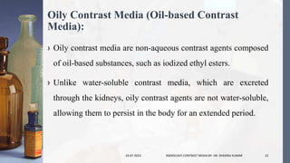 Oily Contrast Media (Oil-based Contrast
Media):
› Oily contrast media are non-aqueous contrast agents composed
of oil-based substances, such as iodized ethyl esters.
› Unlike water-soluble contrast media, which are excreted
through the kidneys, oily contrast agents are not water-soluble,
allowing them to persist in the body for an extended period.
24-07-2023 RADIOLOGY CONTRAST MEDIA BY- DR. DHEERAJ KUMAR 22
 