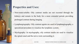 Properties and Uses:
› Non-water-soluble: Oily contrast media are not excreted through the
kidneys and remain in the body for a more extended period, providing
prolonged contrast during imaging.
› Lymphangiography: Oily contrast agents are used in lymphangiography, a
specialized procedure to visualize the lymphatic system.
› Myelography: In myelography, oily contrast media are used to visualize
the spinal canal and the nerve roots surrounding it.
24-07-2023 RADIOLOGY CONTRAST MEDIA BY- DR. DHEERAJ KUMAR 23
 