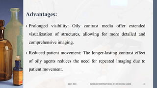 Advantages:
› Prolonged visibility: Oily contrast media offer extended
visualization of structures, allowing for more detailed and
comprehensive imaging.
› Reduced patient movement: The longer-lasting contrast effect
of oily agents reduces the need for repeated imaging due to
patient movement.
24-07-2023 RADIOLOGY CONTRAST MEDIA BY- DR. DHEERAJ KUMAR 24
 