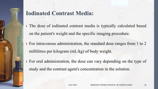 Iodinated Contrast Media:
› The dose of iodinated contrast media is typically calculated based
on the patient's weight and the specific imaging procedure.
› For intravenous administration, the standard dose ranges from 1 to 2
millilitres per kilogram (mL/kg) of body weight.
› For oral administration, the dose can vary depending on the type of
study and the contrast agent's concentration in the solution.
24-07-2023 RADIOLOGY CONTRAST MEDIA BY- DR. DHEERAJ KUMAR 26
 