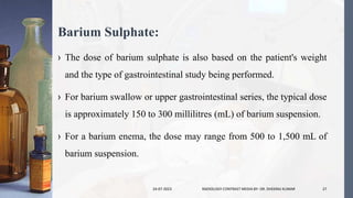 Barium Sulphate:
› The dose of barium sulphate is also based on the patient's weight
and the type of gastrointestinal study being performed.
› For barium swallow or upper gastrointestinal series, the typical dose
is approximately 150 to 300 millilitres (mL) of barium suspension.
› For a barium enema, the dose may range from 500 to 1,500 mL of
barium suspension.
24-07-2023 RADIOLOGY CONTRAST MEDIA BY- DR. DHEERAJ KUMAR 27
 